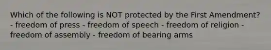 Which of the following is NOT protected by the First Amendment? - freedom of press - freedom of speech - freedom of religion - freedom of assembly - freedom of bearing arms