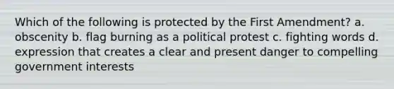 Which of the following is protected by the First Amendment? a. obscenity b. flag burning as a political protest c. fighting words d. expression that creates a clear and present danger to compelling government interests