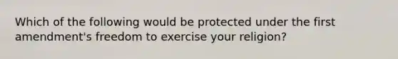 Which of the following would be protected under the first amendment's freedom to exercise your religion?