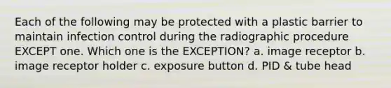 Each of the following may be protected with a plastic barrier to maintain infection control during the radiographic procedure EXCEPT one. Which one is the EXCEPTION? a. image receptor b. image receptor holder c. exposure button d. PID & tube head