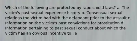 Which of the following are protected by rape shield laws? a. The victim's past sexual experience history b. Consensual sexual relations the victim had with the defendant prior to the assault c. Information on the victim's past convictions for prostitution d. Information pertaining to past sexual conduct about which the victim has an obvious incentive to lie