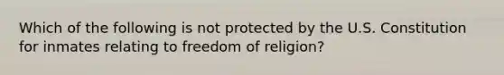 Which of the following is not protected by the U.S. Constitution for inmates relating to freedom of religion?