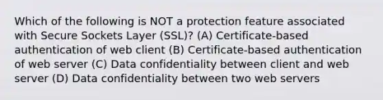 Which of the following is NOT a protection feature associated with Secure Sockets Layer (SSL)? (A) Certificate-based authentication of web client (B) Certificate-based authentication of web server (C) Data confidentiality between client and web server (D) Data confidentiality between two web servers