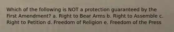 Which of the following is NOT a protection guaranteed by the First Amendment? a. Right to Bear Arms b. Right to Assemble c. Right to Petition d. Freedom of Religion e. Freedom of the Press