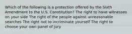 Which of the following is a protection offered by the Sixth Amendment to the U.S. Constitution? The right to have witnesses on your side The right of the people against unreasonable searches The right not to incriminate yourself The right to choose your own panel of jury