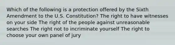 Which of the following is a protection offered by the Sixth Amendment to the U.S. Constitution? The right to have witnesses on your side The right of the people against unreasonable searches The right not to incriminate yourself The right to choose your own panel of jury