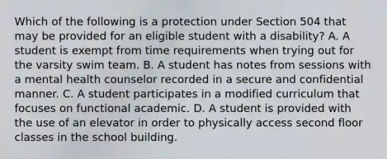 Which of the following is a protection under Section 504 that may be provided for an eligible student with a disability? A. A student is exempt from time requirements when trying out for the varsity swim team. B. A student has notes from sessions with a mental health counselor recorded in a secure and confidential manner. C. A student participates in a modified curriculum that focuses on functional academic. D. A student is provided with the use of an elevator in order to physically access second floor classes in the school building.