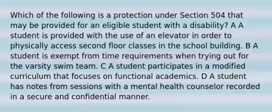 Which of the following is a protection under Section 504 that may be provided for an eligible student with a disability? A A student is provided with the use of an elevator in order to physically access second floor classes in the school building. B A student is exempt from time requirements when trying out for the varsity swim team. C A student participates in a modified curriculum that focuses on functional academics. D A student has notes from sessions with a mental health counselor recorded in a secure and confidential manner.