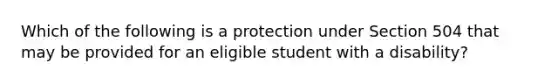 Which of the following is a protection under Section 504 that may be provided for an eligible student with a disability?