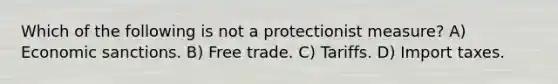 Which of the following is not a protectionist measure? A) Economic sanctions. B) Free trade. C) Tariffs. D) Import taxes.