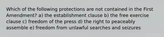 Which of the following protections are not contained in the First Amendment? a) the establishment clause b) the free exercise clause c) freedom of the press d) the right to peaceably assemble e) freedom from unlawful searches and seizures