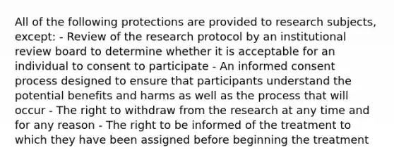 All of the following protections are provided to research subjects, except: - Review of the research protocol by an institutional review board to determine whether it is acceptable for an individual to consent to participate - An informed consent process designed to ensure that participants understand the potential benefits and harms as well as the process that will occur - The right to withdraw from the research at any time and for any reason - The right to be informed of the treatment to which they have been assigned before beginning the treatment