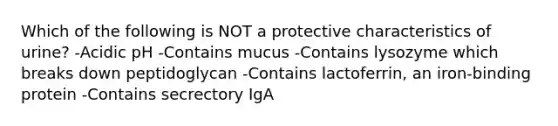 Which of the following is NOT a protective characteristics of urine? -Acidic pH -Contains mucus -Contains lysozyme which breaks down peptidoglycan -Contains lactoferrin, an iron-binding protein -Contains secrectory IgA