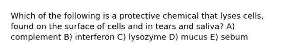 Which of the following is a protective chemical that lyses cells, found on the surface of cells and in tears and saliva? A) complement B) interferon C) lysozyme D) mucus E) sebum