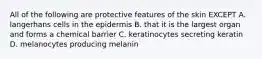 All of the following are protective features of the skin EXCEPT A. langerhans cells in the epidermis B. that it is the largest organ and forms a chemical barrier C. keratinocytes secreting keratin D. melanocytes producing melanin