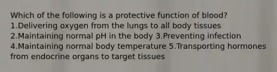 Which of the following is a protective function of blood? 1.Delivering oxygen from the lungs to all body tissues 2.Maintaining normal pH in the body 3.Preventing infection 4.Maintaining normal body temperature 5.Transporting hormones from endocrine organs to target tissues