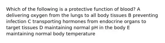 Which of the following is a protective function of blood? A delivering oxygen from the lungs to all body tissues B preventing infection C transporting hormones from endocrine organs to target tissues D maintaining normal pH in the body E maintaining normal body temperature