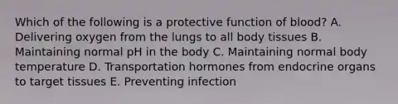 Which of the following is a protective function of blood? A. Delivering oxygen from the lungs to all body tissues B. Maintaining normal pH in the body C. Maintaining normal body temperature D. Transportation hormones from endocrine organs to target tissues E. Preventing infection