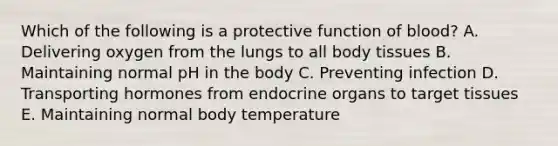 Which of the following is a protective function of blood? A. Delivering oxygen from the lungs to all body tissues B. Maintaining normal pH in the body C. Preventing infection D. Transporting hormones from endocrine organs to target tissues E. Maintaining normal body temperature