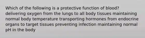 Which of the following is a protective function of blood? delivering oxygen from the lungs to all body tissues maintaining normal body temperature transporting hormones from endocrine organs to target tissues preventing infection maintaining normal pH in the body