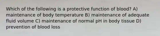 Which of the following is a protective function of blood? A) maintenance of body temperature B) maintenance of adequate fluid volume C) maintenance of normal pH in body tissue D) prevention of blood loss