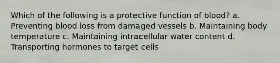 Which of the following is a protective function of blood? a. Preventing blood loss from damaged vessels b. Maintaining body temperature c. Maintaining intracellular water content d. Transporting hormones to target cells