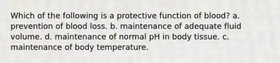 Which of the following is a protective function of blood? a. prevention of blood loss. b. maintenance of adequate fluid volume. d. maintenance of normal pH in body tissue. c. maintenance of body temperature.