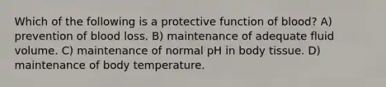 Which of the following is a protective function of blood? A) prevention of blood loss. B) maintenance of adequate fluid volume. C) maintenance of normal pH in body tissue. D) maintenance of body temperature.