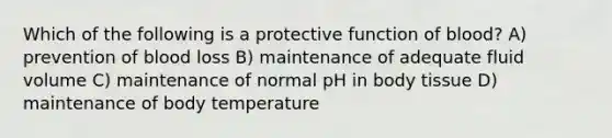 Which of the following is a protective function of blood? A) prevention of blood loss B) maintenance of adequate fluid volume C) maintenance of normal pH in body tissue D) maintenance of body temperature