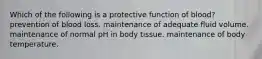 Which of the following is a protective function of blood? prevention of blood loss. maintenance of adequate fluid volume. maintenance of normal pH in body tissue. maintenance of body temperature.