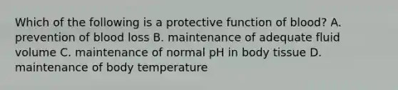 Which of the following is a protective function of blood? A. prevention of blood loss B. maintenance of adequate fluid volume C. maintenance of normal pH in body tissue D. maintenance of body temperature