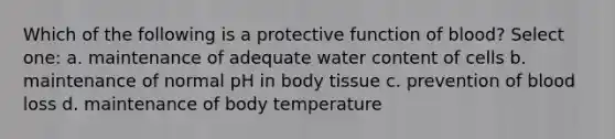 Which of the following is a protective function of blood? Select one: a. maintenance of adequate water content of cells b. maintenance of normal pH in body tissue c. prevention of blood loss d. maintenance of body temperature