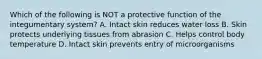 Which of the following is NOT a protective function of the integumentary system? A. Intact skin reduces water loss B. Skin protects underlying tissues from abrasion C. Helps control body temperature D. Intact skin prevents entry of microorganisms