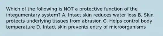 Which of the following is NOT a protective function of the integumentary system? A. Intact skin reduces water loss B. Skin protects underlying tissues from abrasion C. Helps control body temperature D. Intact skin prevents entry of microorganisms