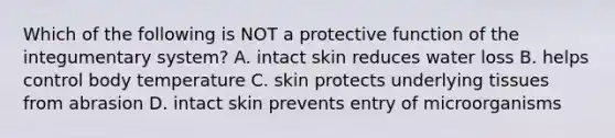 Which of the following is NOT a protective function of the integumentary system? A. intact skin reduces water loss B. helps control body temperature C. skin protects underlying tissues from abrasion D. intact skin prevents entry of microorganisms