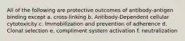 All of the following are protective outcomes of antibody-antigen binding except a. cross-linking b. Antibody-Dependent cellular cytotoxicity c. Immobilization and prevention of adherence d. Clonal selection e. compliment system activation f. neutralization