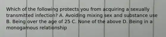 Which of the following protects you from acquiring a sexually transmitted infection? A. Avoiding mixing sex and substance use B. Being over the age of 25 C. None of the above D. Being in a monogamous relationship