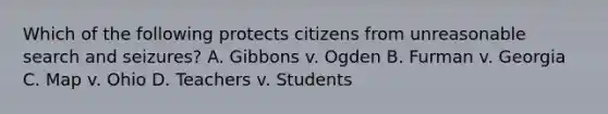 Which of the following protects citizens from unreasonable search and seizures? A. Gibbons v. Ogden B. Furman v. Georgia C. Map v. Ohio D. Teachers v. Students