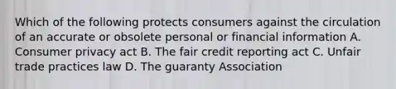 Which of the following protects consumers against the circulation of an accurate or obsolete personal or financial information A. Consumer privacy act B. The fair credit reporting act C. Unfair trade practices law D. The guaranty Association