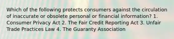 Which of the following protects consumers against the circulation of inaccurate or obsolete personal or financial information? 1. Consumer Privacy Act 2. The Fair Credit Reporting Act 3. Unfair Trade Practices Law 4. The Guaranty Association