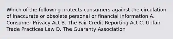 Which of the following protects consumers against the circulation of inaccurate or obsolete personal or financial information A. Consumer Privacy Act B. The Fair Credit Reporting Act C. Unfair Trade Practices Law D. The Guaranty Association