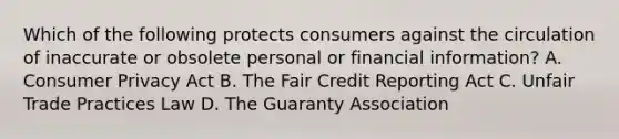 Which of the following protects consumers against the circulation of inaccurate or obsolete personal or financial information? A. Consumer Privacy Act B. The Fair Credit Reporting Act C. Unfair Trade Practices Law D. The Guaranty Association