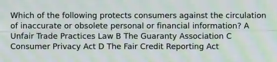 Which of the following protects consumers against the circulation of inaccurate or obsolete personal or financial information? A Unfair Trade Practices Law B The Guaranty Association C Consumer Privacy Act D The Fair Credit Reporting Act