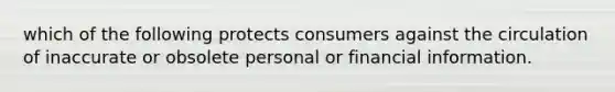 which of the following protects consumers against the circulation of inaccurate or obsolete personal or financial information.