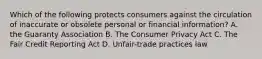 Which of the following protects consumers against the circulation of inaccurate or obsolete personal or financial information? A. the Guaranty Association B. The Consumer Privacy Act C. The Fair Credit Reporting Act D. Unfair-trade practices law