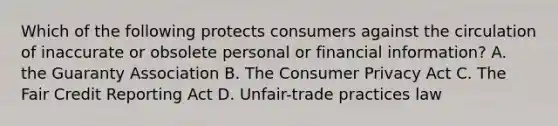 Which of the following protects consumers against the circulation of inaccurate or obsolete personal or financial information? A. the Guaranty Association B. The Consumer Privacy Act C. The Fair Credit Reporting Act D. Unfair-trade practices law