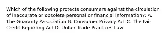 Which of the following protects consumers against the circulation of inaccurate or obsolete personal or financial information?: A. The Guaranty Association B. Consumer Privacy Act C. The Fair Credit Reporting Act D. Unfair Trade Practices Law