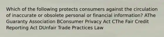 Which of the following protects consumers against the circulation of inaccurate or obsolete personal or financial information? AThe Guaranty Association BConsumer Privacy Act CThe Fair Credit Reporting Act DUnfair Trade Practices Law