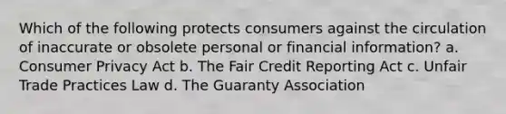 Which of the following protects consumers against the circulation of inaccurate or obsolete personal or financial information? a. Consumer Privacy Act b. The Fair Credit Reporting Act c. Unfair Trade Practices Law d. The Guaranty Association