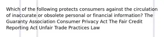 Which of the following protects consumers against the circulation of inaccurate or obsolete personal or financial information? The Guaranty Association Consumer Privacy Act The Fair Credit Reporting Act Unfair Trade Practices Law